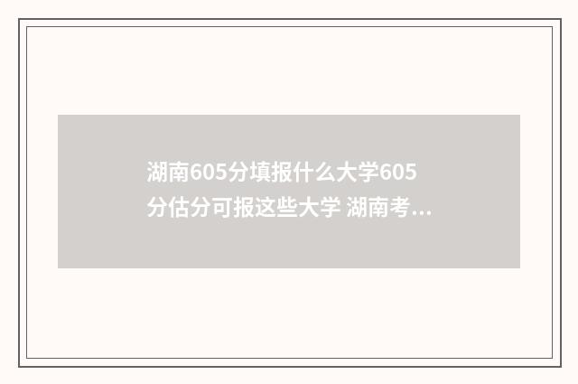 湖南605分填报什么大学605分估分可报这些大学 湖南考生605分能考什么大学