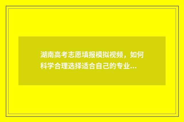 湖南高考志愿填报模拟视频，如何科学合理选择适合自己的专业？ 湖南高考志愿填报指南2024