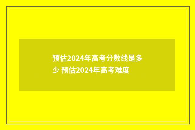 预估2024年高考分数线是多少 预估2024年高考难度