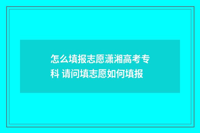 怎么填报志愿潇湘高考专科 请问填志愿如何填报
