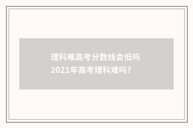 理科难高考分数线会低吗 2021年高考理科难吗?