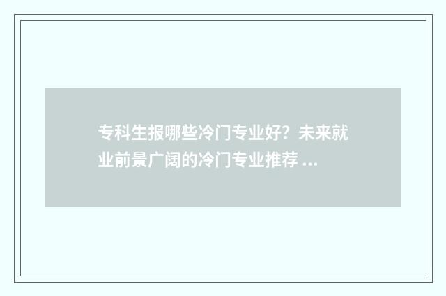专科生报哪些冷门专业好？未来就业前景广阔的冷门专业推荐 专科生报哪些冷门专业好