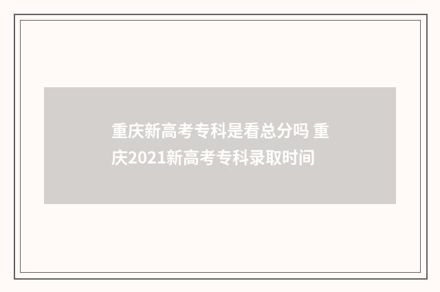 重庆新高考专科是看总分吗 重庆2021新高考专科录取时间