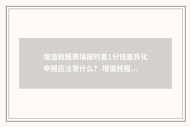 增值税报表填报时差1分钱差异化申报应注意什么？ 增值税报表模版