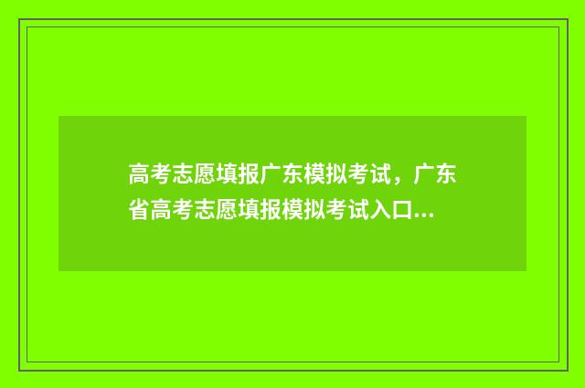 高考志愿填报广东模拟考试，广东省高考志愿填报模拟考试入口 高考志愿填报广告语14个字