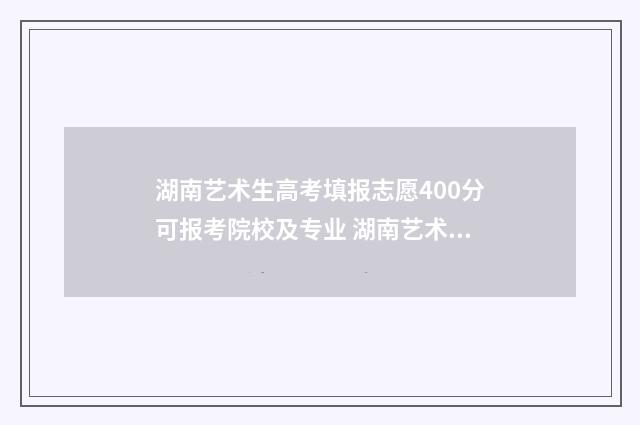 湖南艺术生高考填报志愿400分可报考院校及专业 湖南艺术生高考多少分能上本科