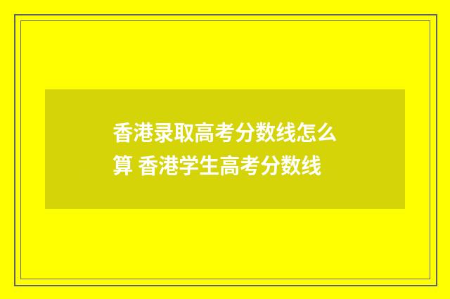 香港录取高考分数线怎么算 香港学生高考分数线