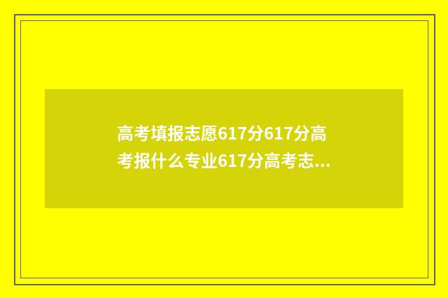 高考填报志愿617分617分高考报什么专业617分高考志愿填报指南 高考填报志愿网站入口