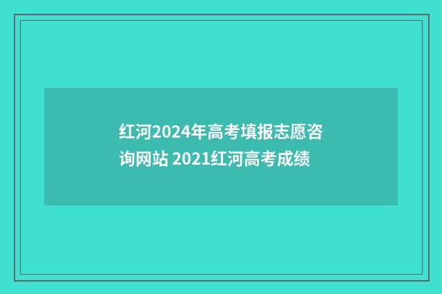 红河2024年高考填报志愿咨询网站 2021红河高考成绩