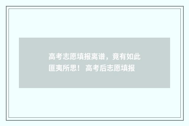 高考志愿填报离谱，竟有如此匪夷所思！ 高考后志愿填报