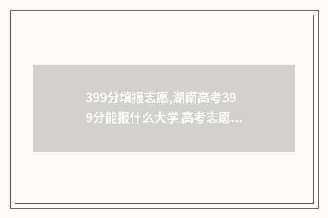 399分填报志愿,湖南高考399分能报什么大学 高考志愿填报394