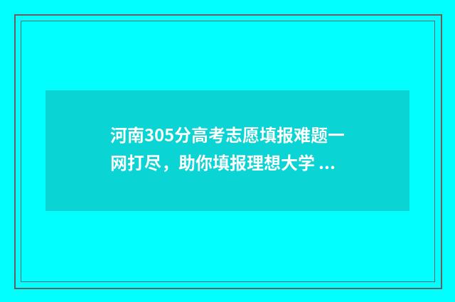 河南305分高考志愿填报难题一网打尽，助你填报理想大学 河南省高考成绩350分上什么学校