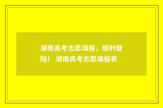 湖南高考志愿填报，顺利登陆！ 湖南高考志愿填报表