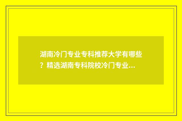 湖南冷门专业专科推荐大学有哪些?精选湖南专科院校冷门专业指南 湖南好的专业