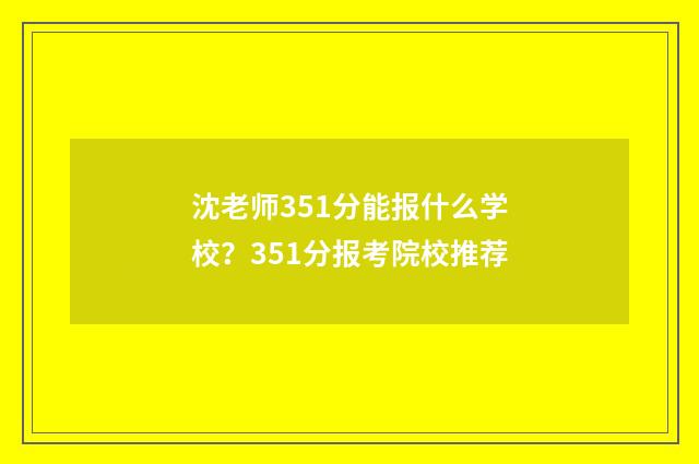 沈老师351分能报什么学校？351分报考院校推荐