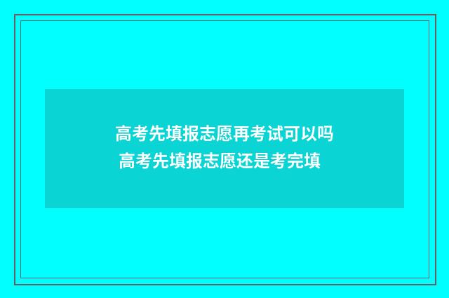 高考先填报志愿再考试可以吗 高考先填报志愿还是考完填