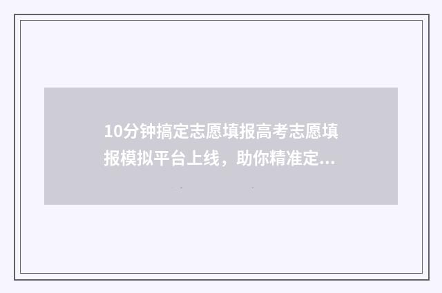 10分钟搞定志愿填报高考志愿填报模拟平台上线，助你精准定位心仪大学 如何快速获得志愿时长