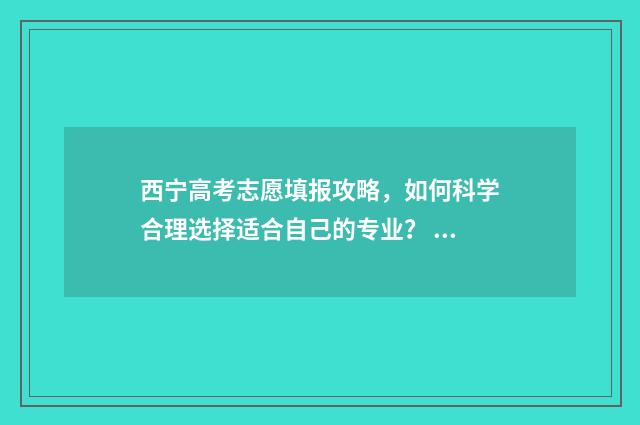 西宁高考志愿填报攻略，如何科学合理选择适合自己的专业？ 西宁高考志愿填报电话号码