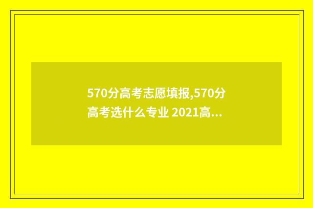 570分高考志愿填报,570分高考选什么专业 2021高考分数570能上什么大学