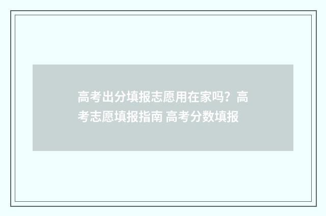 高考出分填报志愿用在家吗？高考志愿填报指南 高考分数填报