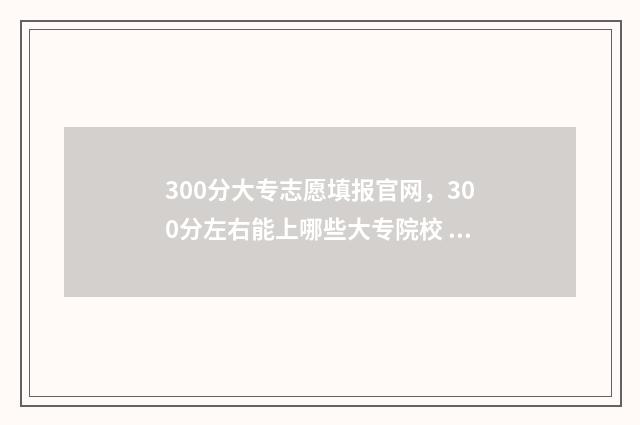 300分大专志愿填报官网，300分左右能上哪些大专院校 300分的大专