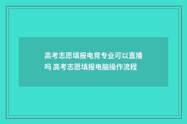 高考志愿填报电竞专业可以直播吗 高考志愿填报电脑操作流程