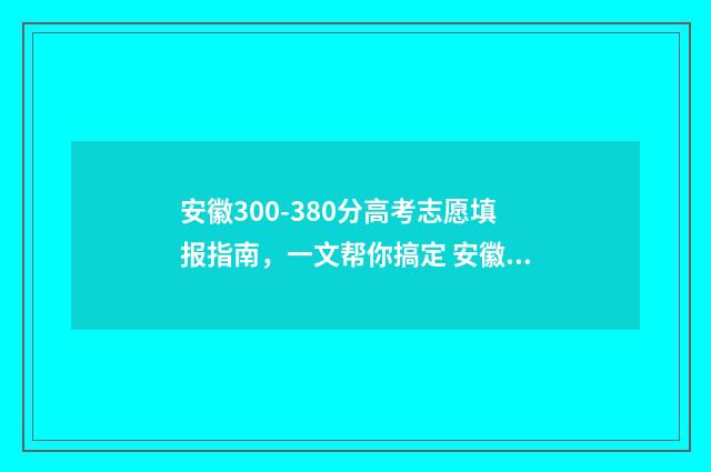安徽300-380分高考志愿填报指南，一文帮你搞定 安徽省高考300分能上什么学校