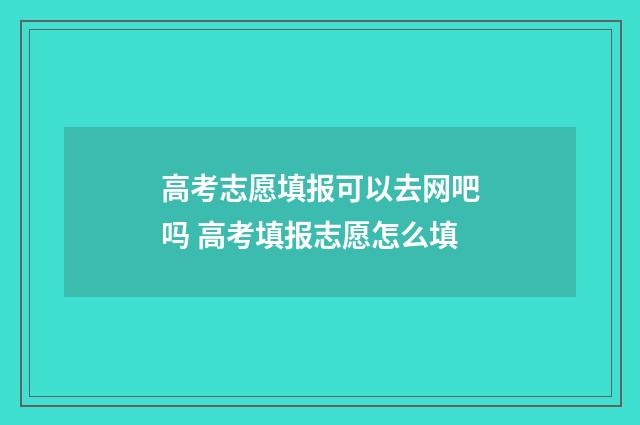 高考志愿填报可以去网吧吗 高考填报志愿怎么填