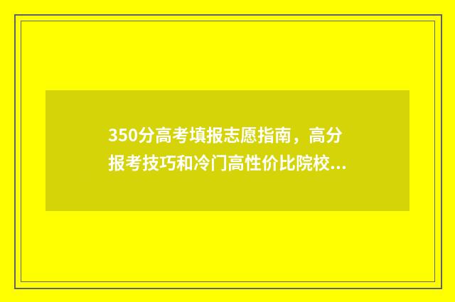 350分高考填报志愿指南，高分报考技巧和冷门高性价比院校推荐 350分高考分能填什么学校