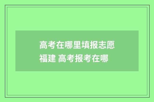 高考在哪里填报志愿福建 高考报考在哪