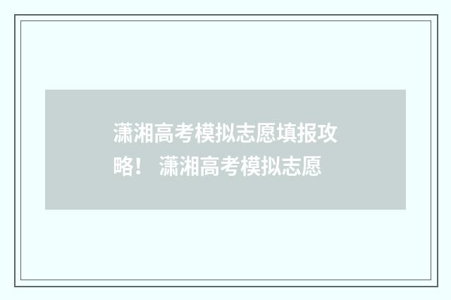 潇湘高考模拟志愿填报攻略！ 潇湘高考模拟志愿