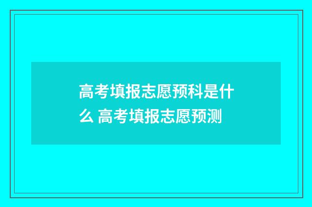 高考填报志愿预科是什么 高考填报志愿预测