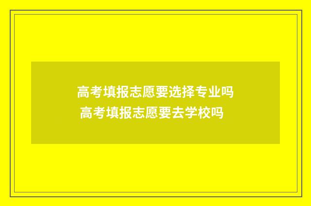 高考填报志愿要选择专业吗 高考填报志愿要去学校吗