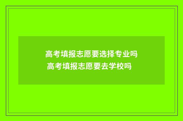 高考填报志愿要选择专业吗 高考填报志愿要去学校吗