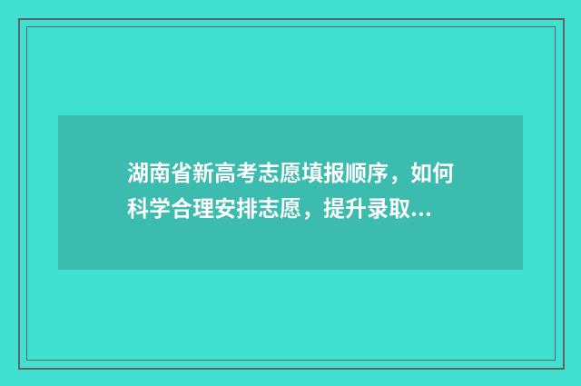 湖南省新高考志愿填报顺序，如何科学合理安排志愿，提升录取机会？ 湖南省新高考志愿填报100问