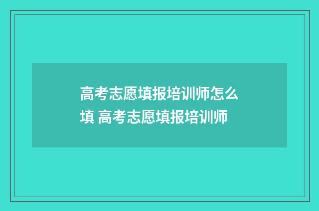 高考志愿填报培训师怎么填 高考志愿填报培训师