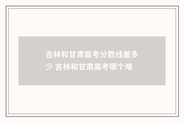 吉林和甘肃高考分数线差多少 吉林和甘肃高考哪个难