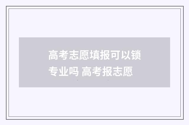 高考志愿填报可以锁专业吗 高考报志愿