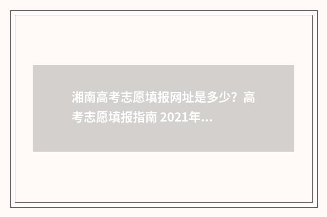 湘南高考志愿填报网址是多少？高考志愿填报指南 2021年湖南高考志愿怎么填?