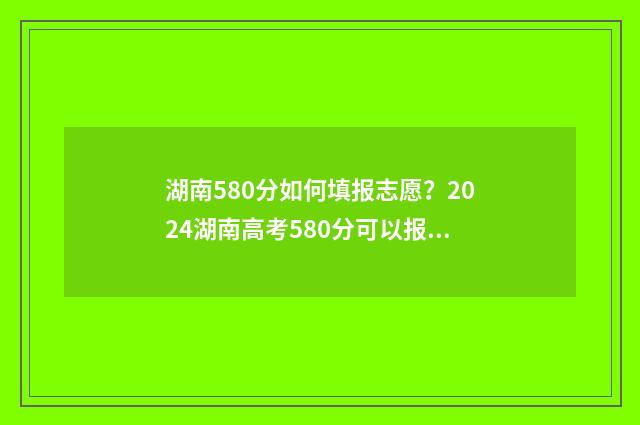 湖南580分如何填报志愿？2024湖南高考580分可以报哪些大学 湖南580分左右能考什么大学