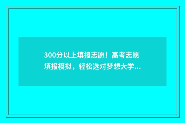300分以上填报志愿！高考志愿填报模拟，轻松选对梦想大学 300分能上