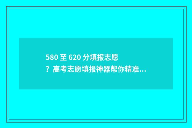 580 至 620 分填报志愿?高考志愿填报神器帮你精准定位! 去年580分报什么学校