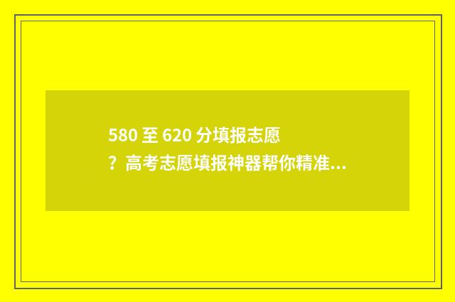 580 至 620 分填报志愿？高考志愿填报神器帮你精准定位！ 去年580分报什么学校