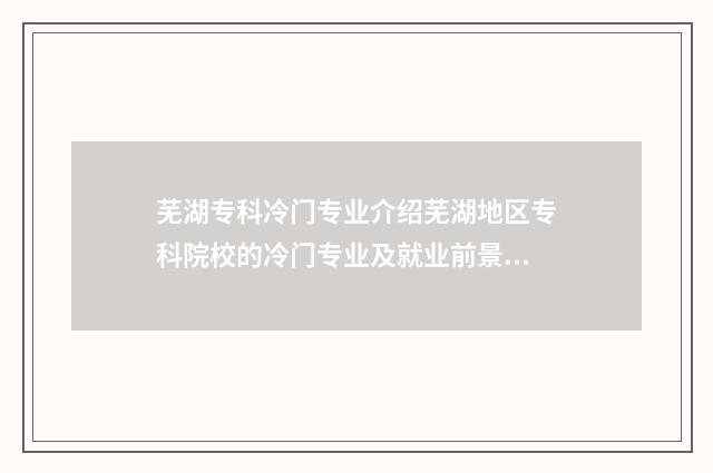 芜湖专科冷门专业介绍芜湖地区专科院校的冷门专业及就业前景 芜湖专科冷门专业排名