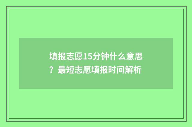 填报志愿15分钟什么意思？最短志愿填报时间解析