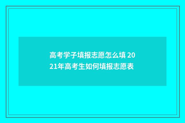 高考学子填报志愿怎么填 2021年高考生如何填报志愿表