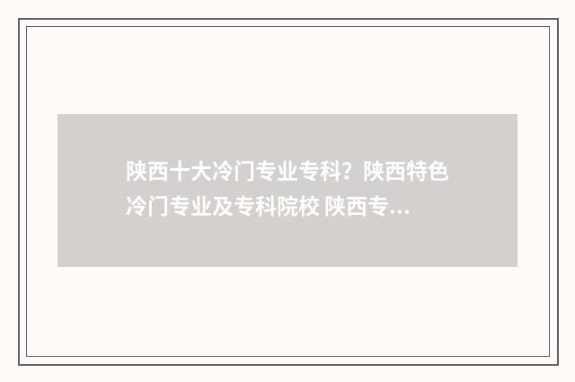 陕西十大冷门专业专科?陕西特色冷门专业及专科院校 陕西专业学校有哪些
