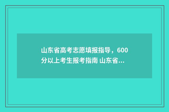 山东省高考志愿填报指导，600分以上考生报考指南 山东省春季高考报名入口官网