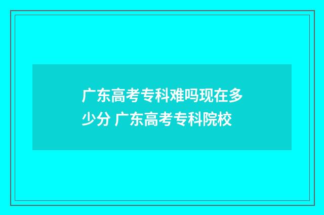 广东高考专科难吗现在多少分 广东高考专科院校