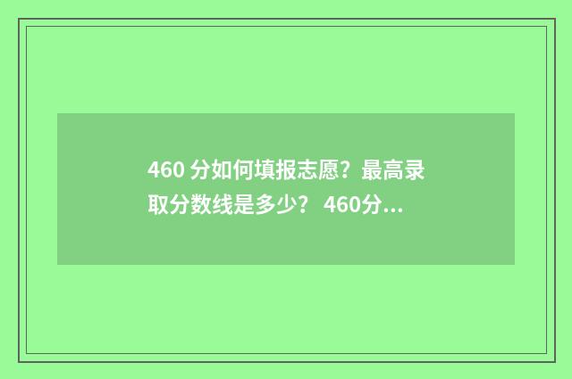 460 分如何填报志愿？最高录取分数线是多少？ 460分能报考什么样的学校